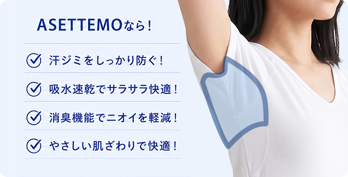 ASSETTEMOなら 汗ジミをしっかり防ぐ 吸水速乾でサラサラ快適 消臭機能でニオイを軽減 やさしい肌ざわりで快適